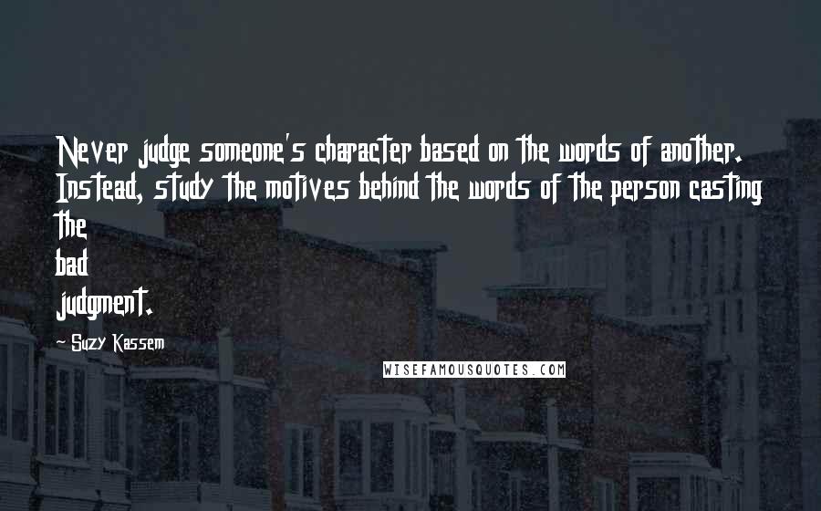 Suzy Kassem Quotes: Never judge someone's character based on the words of another. Instead, study the motives behind the words of the person casting the bad judgment.