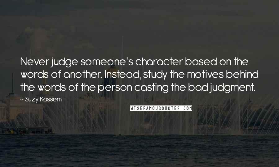 Suzy Kassem Quotes: Never judge someone's character based on the words of another. Instead, study the motives behind the words of the person casting the bad judgment.