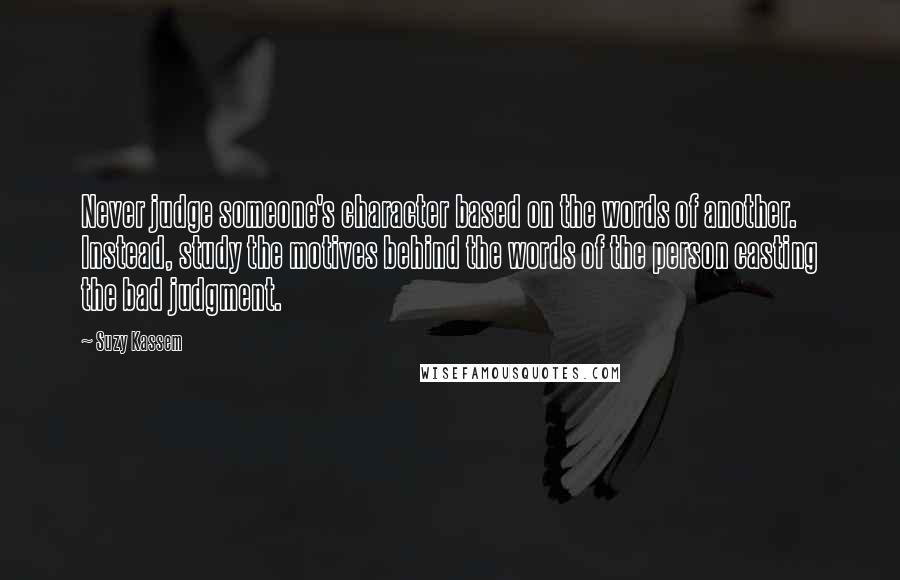 Suzy Kassem Quotes: Never judge someone's character based on the words of another. Instead, study the motives behind the words of the person casting the bad judgment.