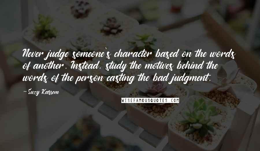 Suzy Kassem Quotes: Never judge someone's character based on the words of another. Instead, study the motives behind the words of the person casting the bad judgment.