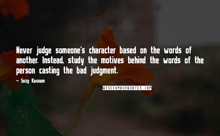 Suzy Kassem Quotes: Never judge someone's character based on the words of another. Instead, study the motives behind the words of the person casting the bad judgment.