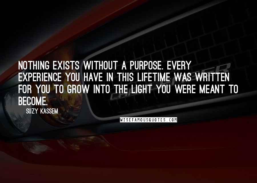 Suzy Kassem Quotes: Nothing exists without a purpose. Every experience you have in this lifetime was written for you to grow into the light you were meant to become.