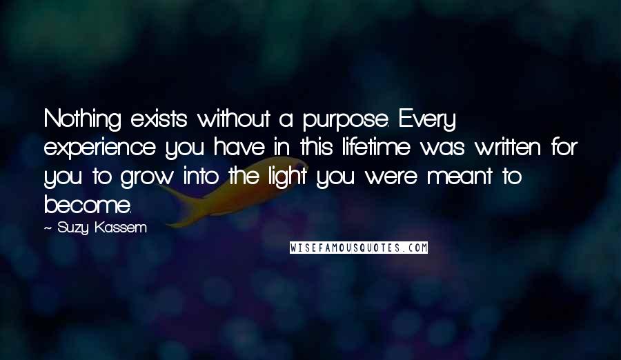 Suzy Kassem Quotes: Nothing exists without a purpose. Every experience you have in this lifetime was written for you to grow into the light you were meant to become.