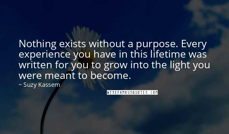 Suzy Kassem Quotes: Nothing exists without a purpose. Every experience you have in this lifetime was written for you to grow into the light you were meant to become.