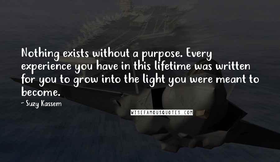 Suzy Kassem Quotes: Nothing exists without a purpose. Every experience you have in this lifetime was written for you to grow into the light you were meant to become.