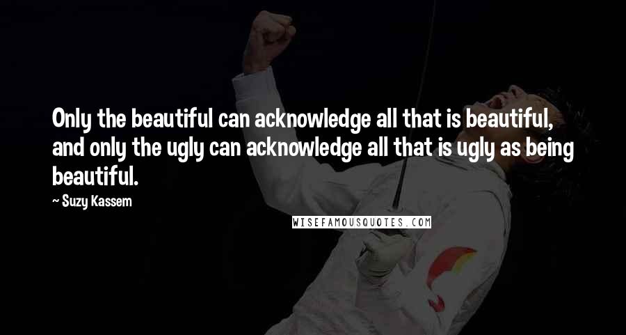 Suzy Kassem Quotes: Only the beautiful can acknowledge all that is beautiful, and only the ugly can acknowledge all that is ugly as being beautiful.