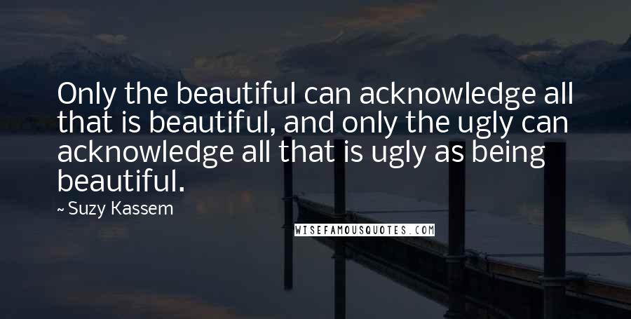 Suzy Kassem Quotes: Only the beautiful can acknowledge all that is beautiful, and only the ugly can acknowledge all that is ugly as being beautiful.