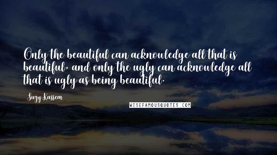 Suzy Kassem Quotes: Only the beautiful can acknowledge all that is beautiful, and only the ugly can acknowledge all that is ugly as being beautiful.