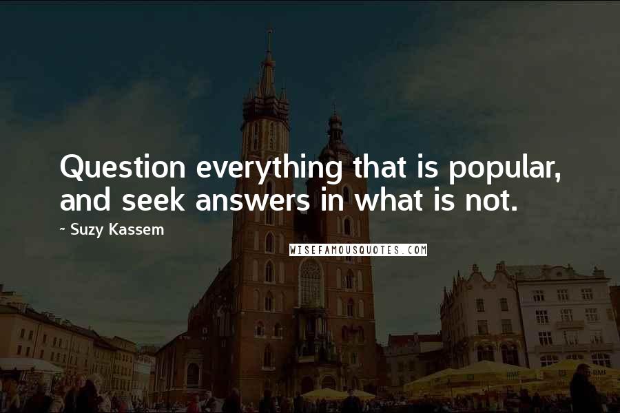 Suzy Kassem Quotes: Question everything that is popular, and seek answers in what is not.