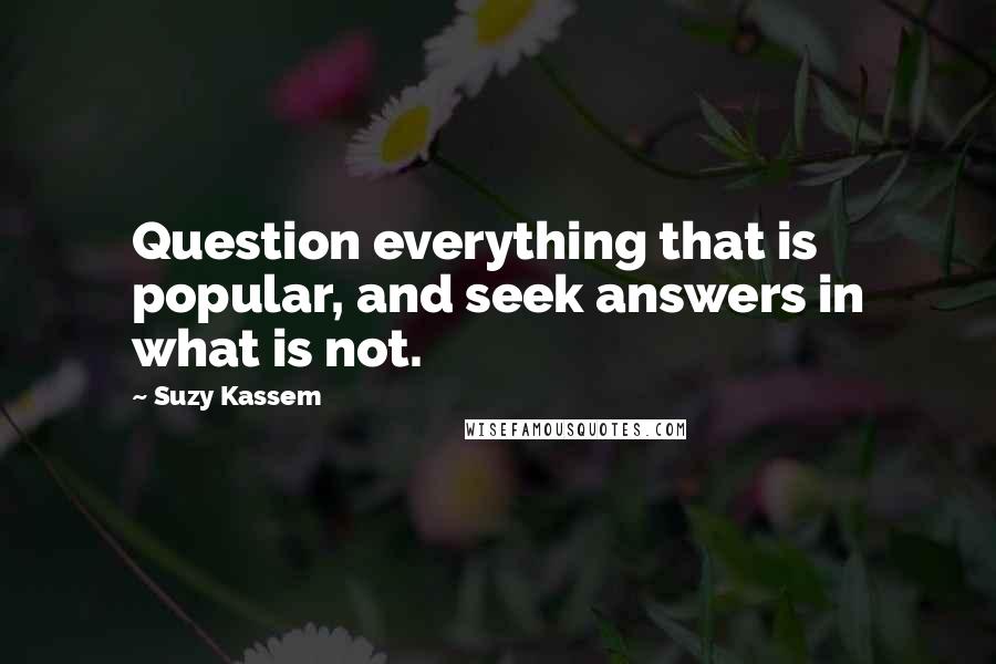 Suzy Kassem Quotes: Question everything that is popular, and seek answers in what is not.