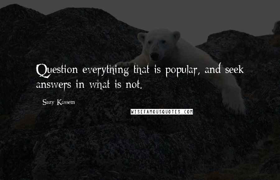 Suzy Kassem Quotes: Question everything that is popular, and seek answers in what is not.