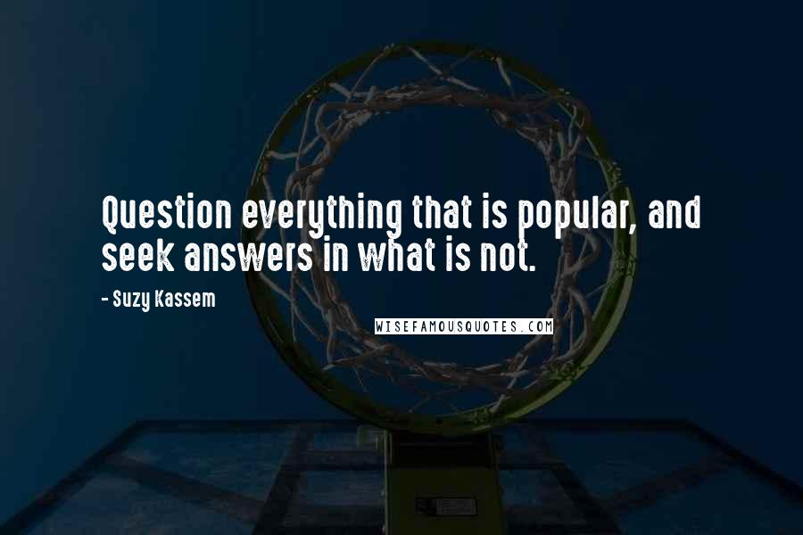 Suzy Kassem Quotes: Question everything that is popular, and seek answers in what is not.