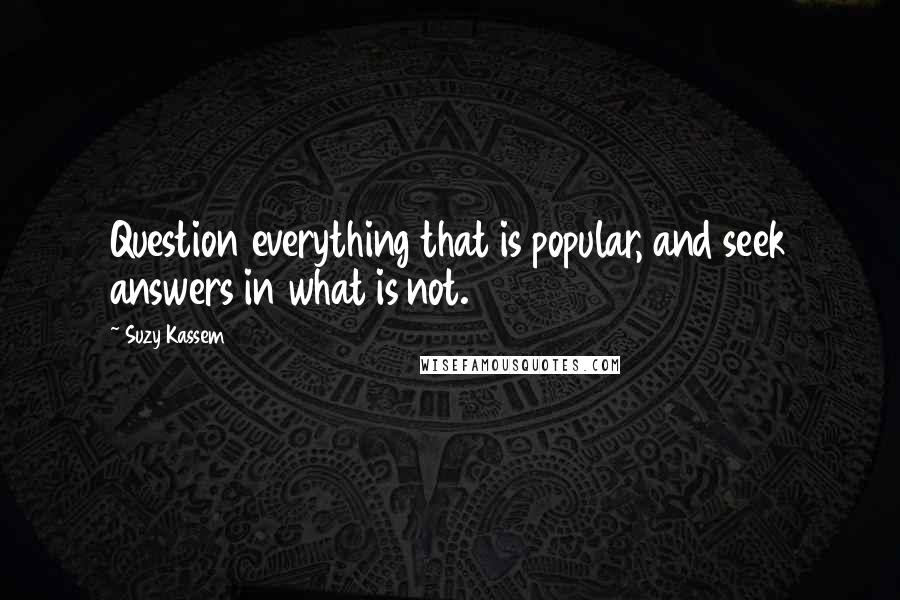 Suzy Kassem Quotes: Question everything that is popular, and seek answers in what is not.