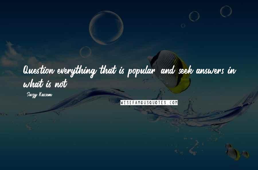 Suzy Kassem Quotes: Question everything that is popular, and seek answers in what is not.