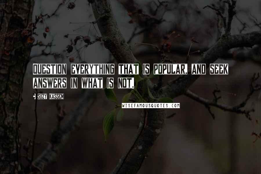 Suzy Kassem Quotes: Question everything that is popular, and seek answers in what is not.