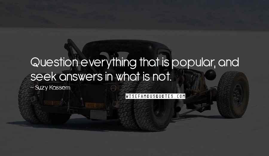 Suzy Kassem Quotes: Question everything that is popular, and seek answers in what is not.