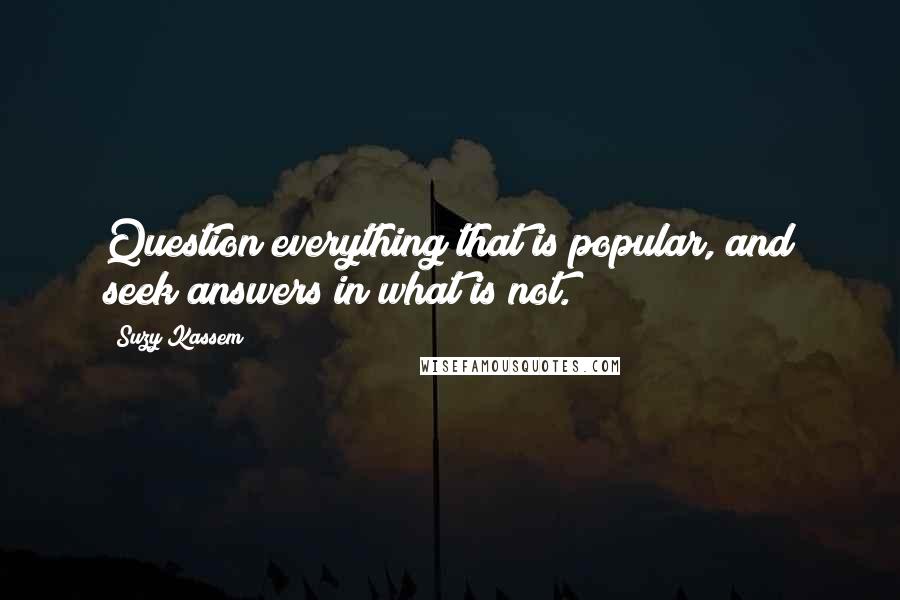 Suzy Kassem Quotes: Question everything that is popular, and seek answers in what is not.