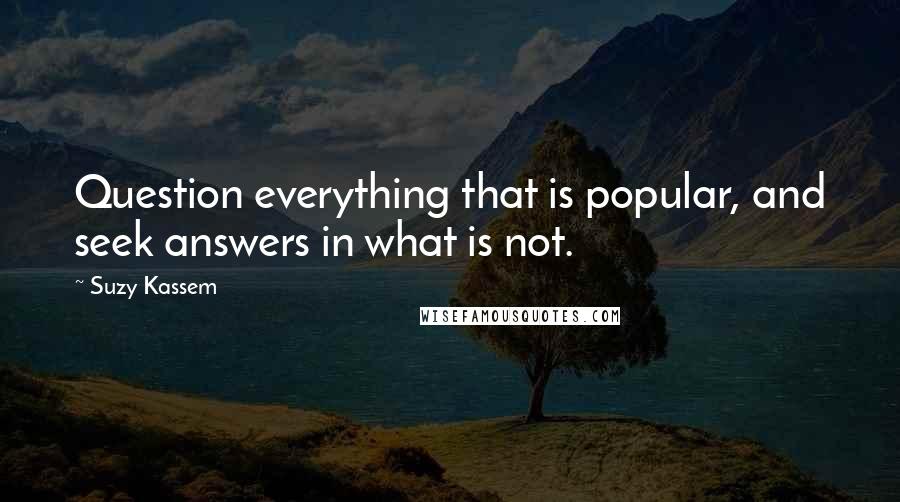 Suzy Kassem Quotes: Question everything that is popular, and seek answers in what is not.