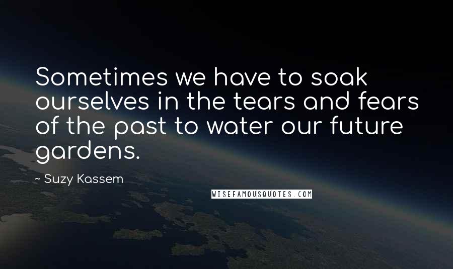 Suzy Kassem Quotes: Sometimes we have to soak ourselves in the tears and fears of the past to water our future gardens.
