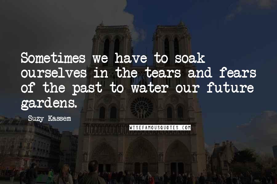 Suzy Kassem Quotes: Sometimes we have to soak ourselves in the tears and fears of the past to water our future gardens.