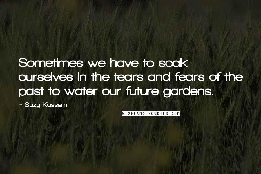 Suzy Kassem Quotes: Sometimes we have to soak ourselves in the tears and fears of the past to water our future gardens.