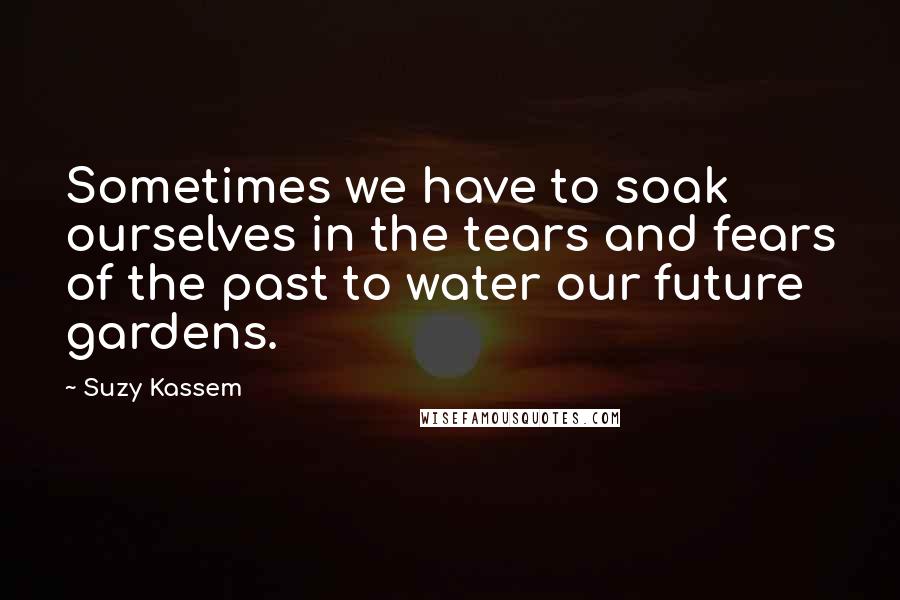 Suzy Kassem Quotes: Sometimes we have to soak ourselves in the tears and fears of the past to water our future gardens.