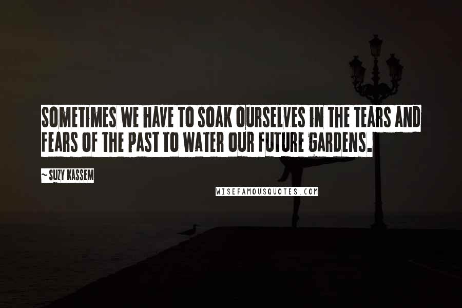 Suzy Kassem Quotes: Sometimes we have to soak ourselves in the tears and fears of the past to water our future gardens.