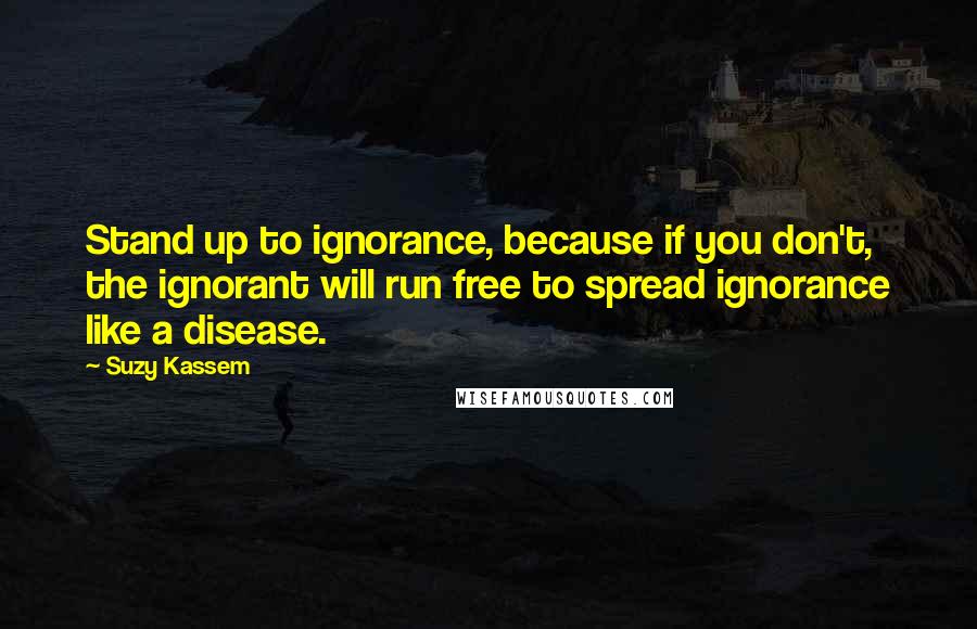 Suzy Kassem Quotes: Stand up to ignorance, because if you don't, the ignorant will run free to spread ignorance like a disease.