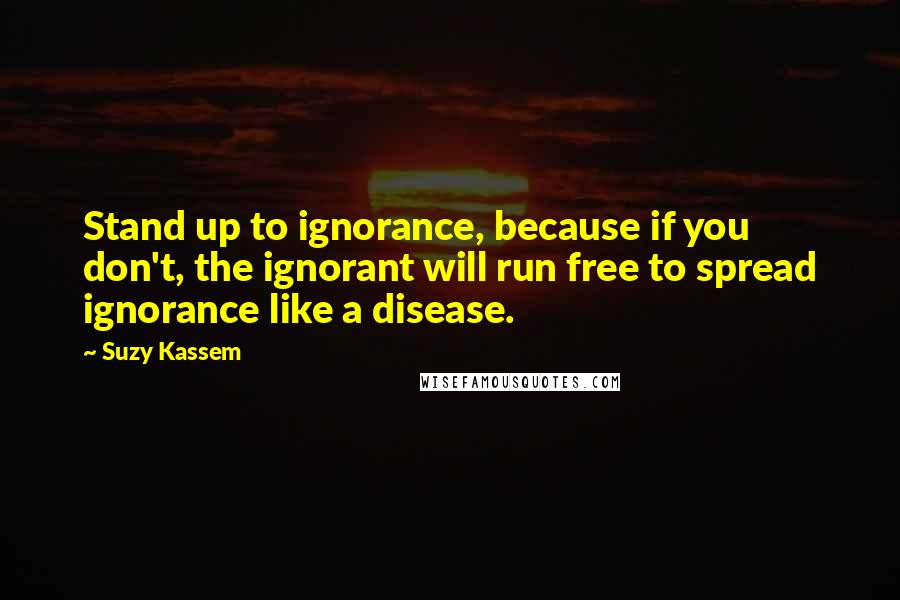Suzy Kassem Quotes: Stand up to ignorance, because if you don't, the ignorant will run free to spread ignorance like a disease.