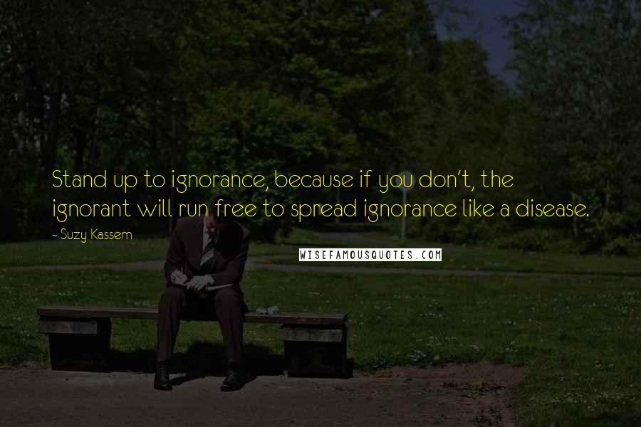 Suzy Kassem Quotes: Stand up to ignorance, because if you don't, the ignorant will run free to spread ignorance like a disease.