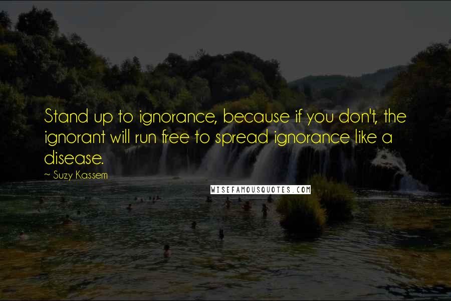 Suzy Kassem Quotes: Stand up to ignorance, because if you don't, the ignorant will run free to spread ignorance like a disease.