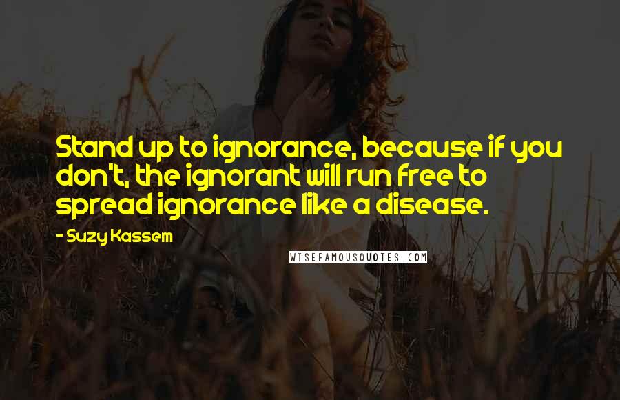 Suzy Kassem Quotes: Stand up to ignorance, because if you don't, the ignorant will run free to spread ignorance like a disease.