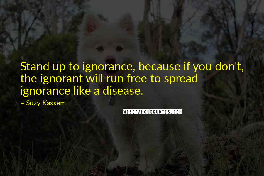 Suzy Kassem Quotes: Stand up to ignorance, because if you don't, the ignorant will run free to spread ignorance like a disease.