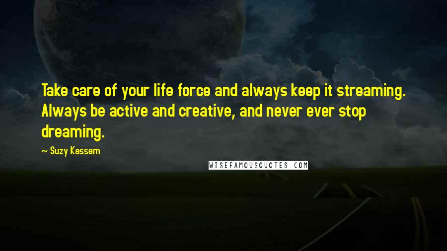 Suzy Kassem Quotes: Take care of your life force and always keep it streaming. Always be active and creative, and never ever stop dreaming.