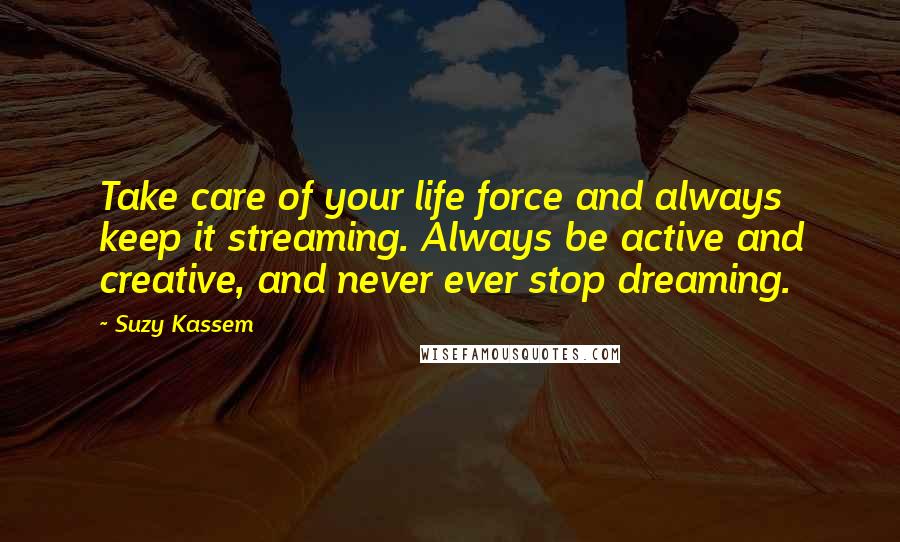 Suzy Kassem Quotes: Take care of your life force and always keep it streaming. Always be active and creative, and never ever stop dreaming.