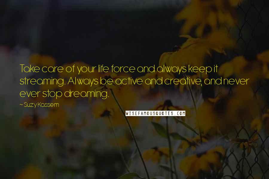 Suzy Kassem Quotes: Take care of your life force and always keep it streaming. Always be active and creative, and never ever stop dreaming.