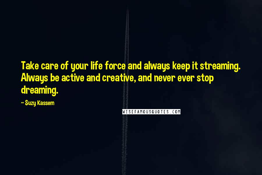 Suzy Kassem Quotes: Take care of your life force and always keep it streaming. Always be active and creative, and never ever stop dreaming.