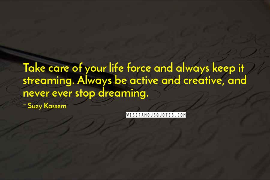 Suzy Kassem Quotes: Take care of your life force and always keep it streaming. Always be active and creative, and never ever stop dreaming.