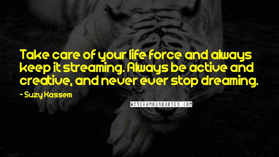 Suzy Kassem Quotes: Take care of your life force and always keep it streaming. Always be active and creative, and never ever stop dreaming.