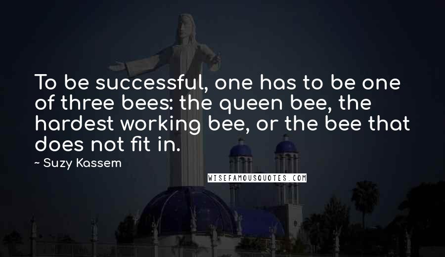 Suzy Kassem Quotes: To be successful, one has to be one of three bees: the queen bee, the hardest working bee, or the bee that does not fit in.