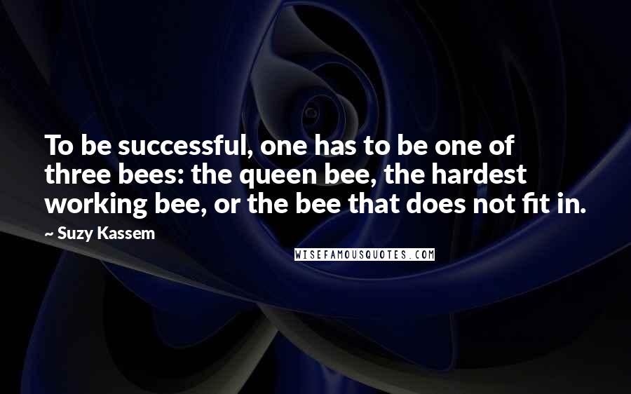 Suzy Kassem Quotes: To be successful, one has to be one of three bees: the queen bee, the hardest working bee, or the bee that does not fit in.