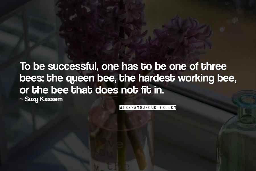 Suzy Kassem Quotes: To be successful, one has to be one of three bees: the queen bee, the hardest working bee, or the bee that does not fit in.