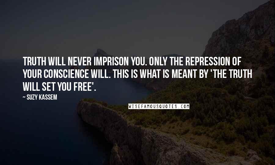 Suzy Kassem Quotes: Truth will never imprison you. Only the repression of your conscience will. This is what is meant by 'THE TRUTH WILL SET YOU FREE'.