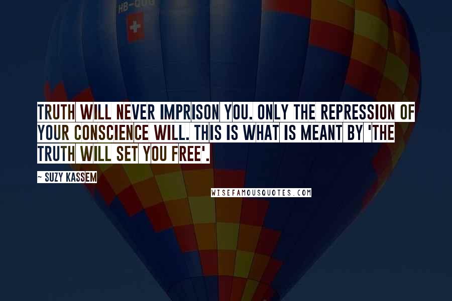 Suzy Kassem Quotes: Truth will never imprison you. Only the repression of your conscience will. This is what is meant by 'THE TRUTH WILL SET YOU FREE'.