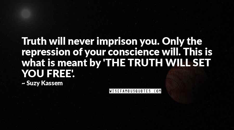 Suzy Kassem Quotes: Truth will never imprison you. Only the repression of your conscience will. This is what is meant by 'THE TRUTH WILL SET YOU FREE'.