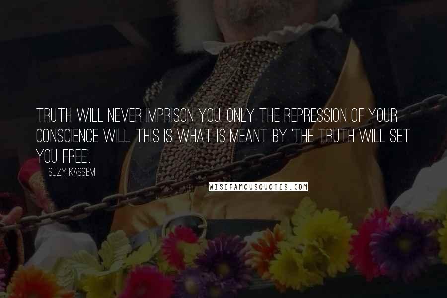 Suzy Kassem Quotes: Truth will never imprison you. Only the repression of your conscience will. This is what is meant by 'THE TRUTH WILL SET YOU FREE'.