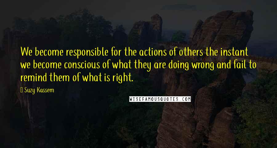 Suzy Kassem Quotes: We become responsible for the actions of others the instant we become conscious of what they are doing wrong and fail to remind them of what is right.