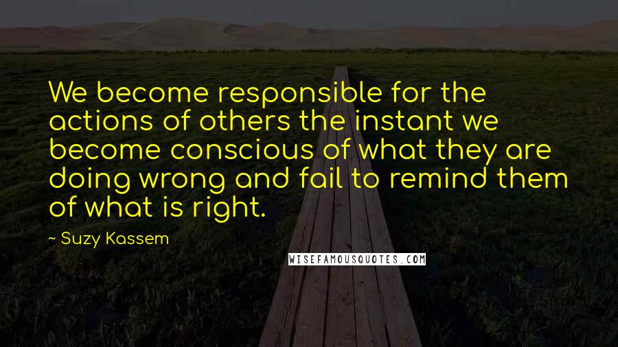 Suzy Kassem Quotes: We become responsible for the actions of others the instant we become conscious of what they are doing wrong and fail to remind them of what is right.