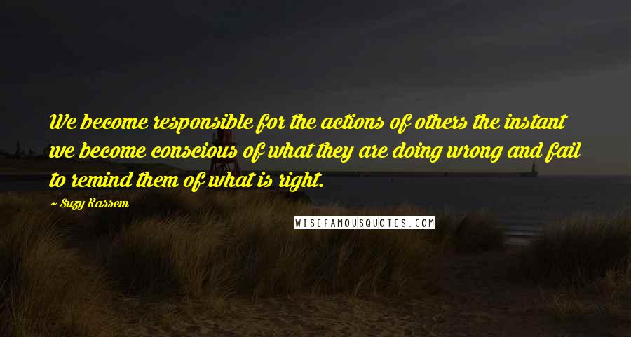 Suzy Kassem Quotes: We become responsible for the actions of others the instant we become conscious of what they are doing wrong and fail to remind them of what is right.