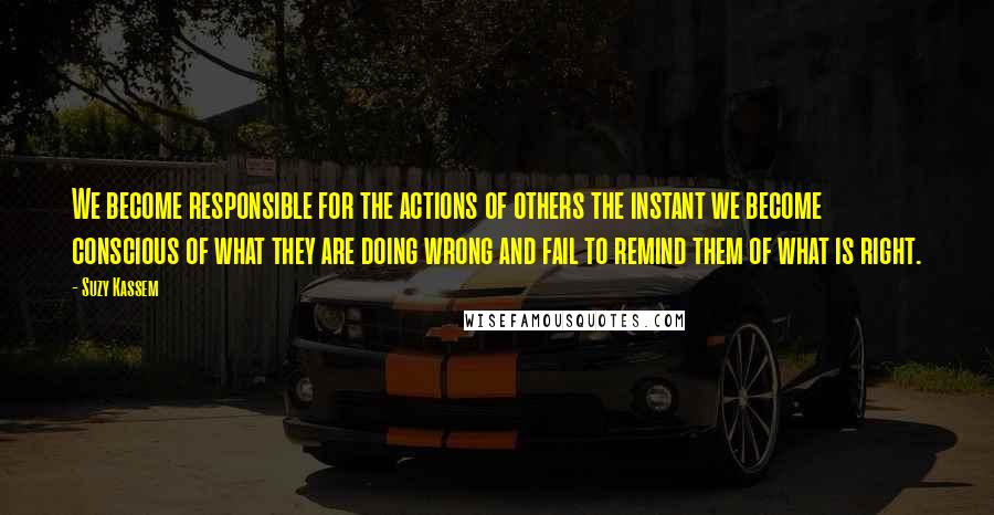 Suzy Kassem Quotes: We become responsible for the actions of others the instant we become conscious of what they are doing wrong and fail to remind them of what is right.